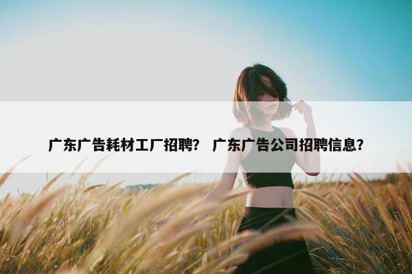 广东广告耗材工厂招聘？ 广东广告公司招聘信息？