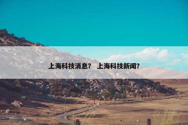 上海科技消息？ 上海科技新闻？