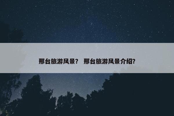 邢台旅游风景？ 邢台旅游风景介绍？