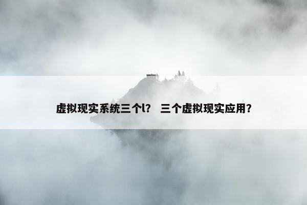虚拟现实系统三个l？ 三个虚拟现实应用？