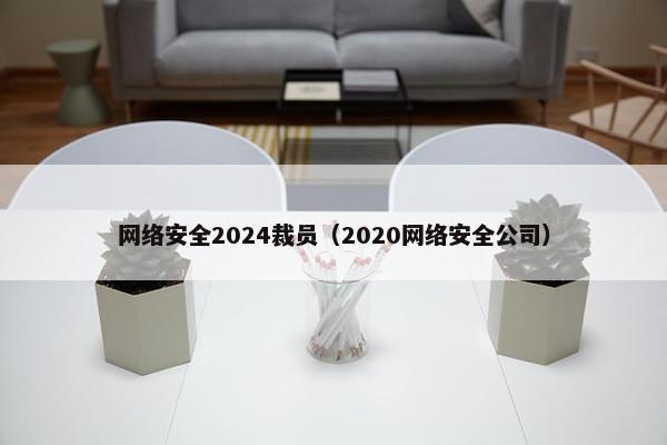 网络安全2024裁员（2020网络安全公司）