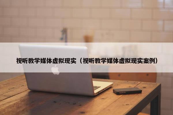 视听教学媒体虚拟现实（视听教学媒体虚拟现实案例）