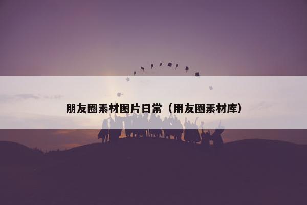 朋友圈素材图片日常（朋友圈素材库）