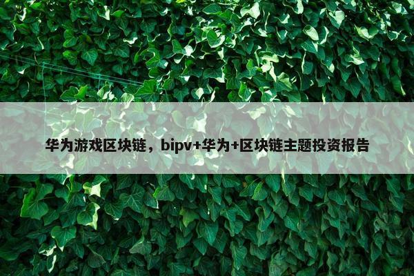 华为游戏区块链，bipv+华为+区块链主题投资报告