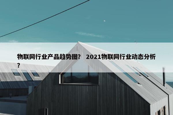 物联网行业产品趋势图？ 2021物联网行业动态分析？