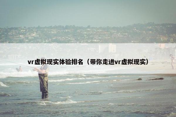 vr虚拟现实体验排名（带你走进vr虚拟现实）