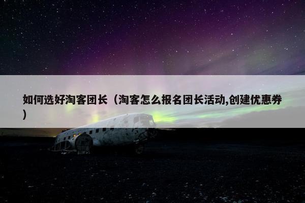 如何选好淘客团长（淘客怎么报名团长活动,创建优惠券）
