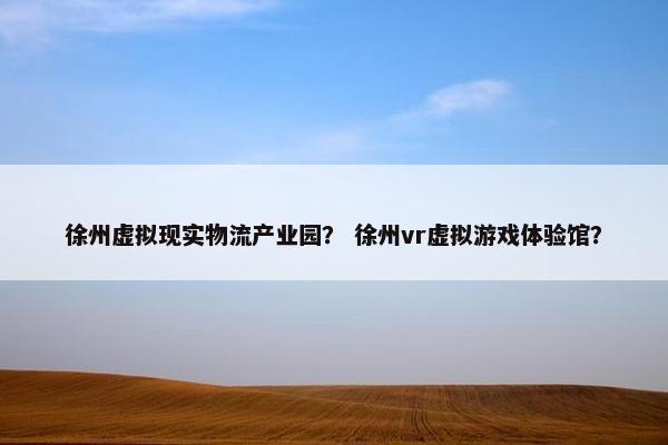 徐州虚拟现实物流产业园？ 徐州vr虚拟游戏体验馆？