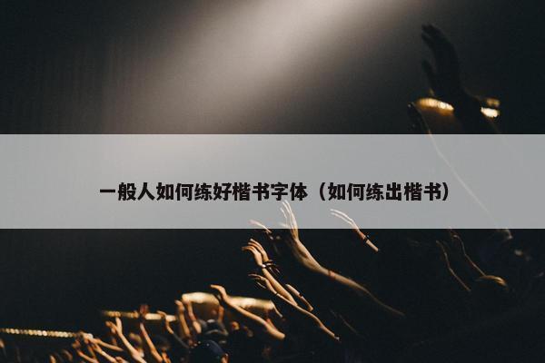 一般人如何练好楷书字体（如何练出楷书）