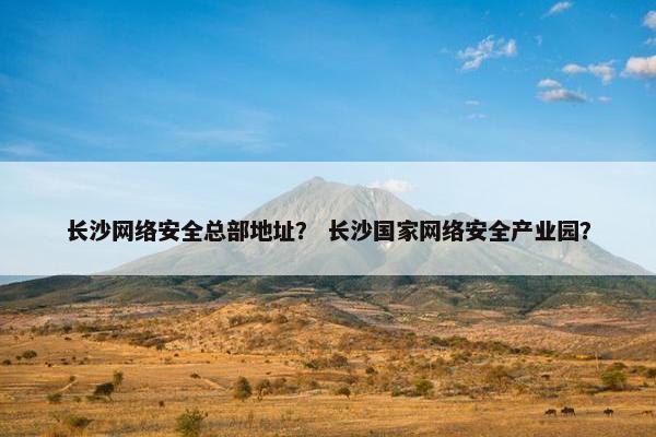 长沙网络安全总部地址？ 长沙国家网络安全产业园？