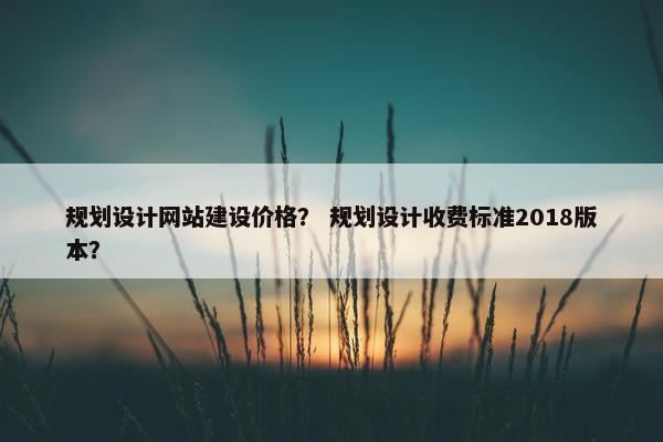 规划设计网站建设价格？ 规划设计收费标准2018版本？