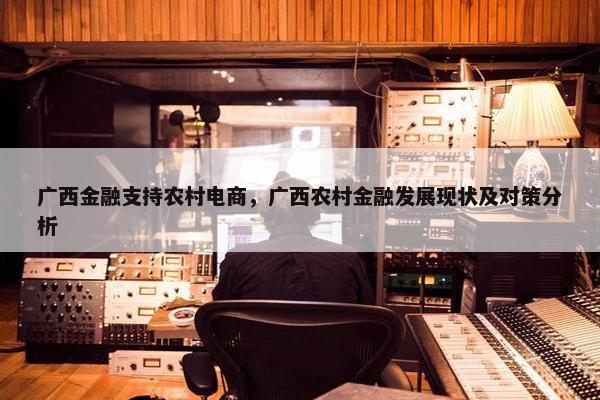广西金融支持农村电商，广西农村金融发展现状及对策分析