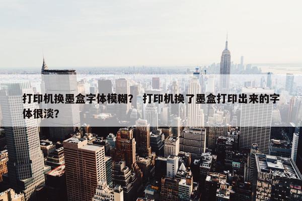 打印机换墨盒字体模糊？ 打印机换了墨盒打印出来的字体很淡？