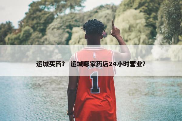 运城买药？ 运城哪家药店24小时营业？