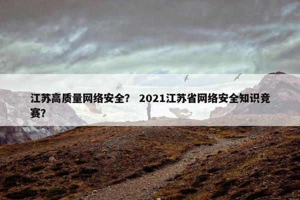 江苏高质量网络安全？ 2021江苏省网络安全知识竞赛？