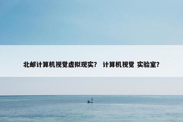 北邮计算机视觉虚拟现实？ 计算机视觉 实验室？
