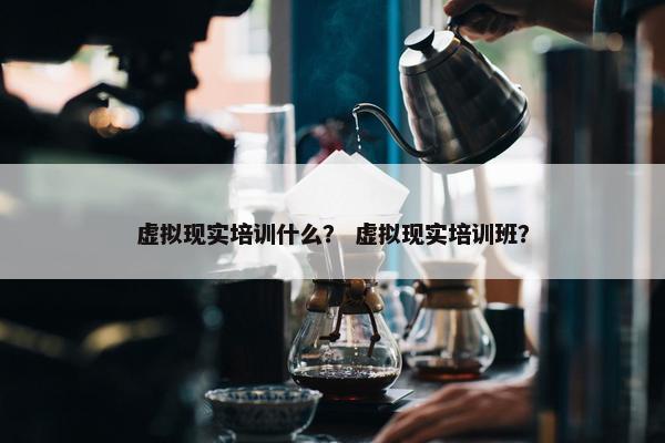 虚拟现实培训什么？ 虚拟现实培训班？