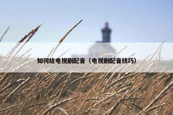 如何给电视剧配音（电视剧配音技巧）