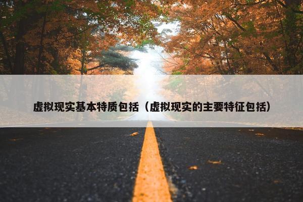 虚拟现实基本特质包括（虚拟现实的主要特征包括）