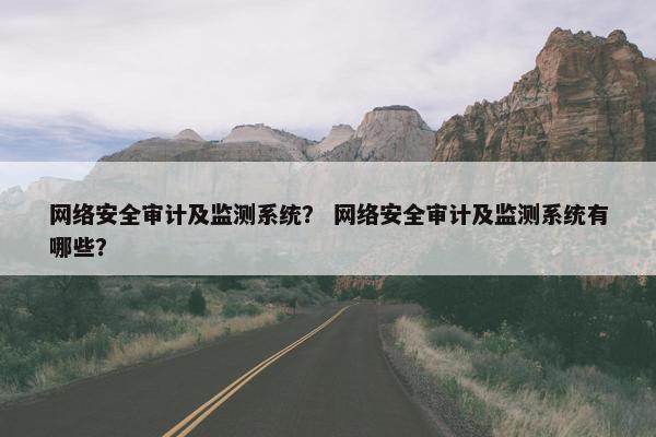 网络安全审计及监测系统？ 网络安全审计及监测系统有哪些？