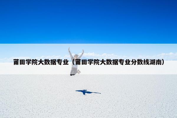 莆田学院大数据专业（莆田学院大数据专业分数线湖南）