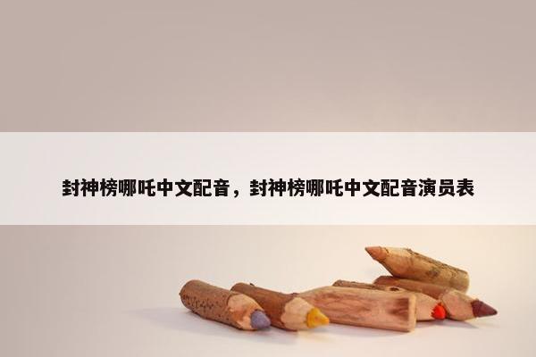 封神榜哪吒中文配音，封神榜哪吒中文配音演员表