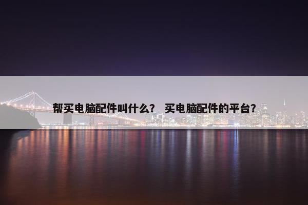 帮买电脑配件叫什么？ 买电脑配件的平台？