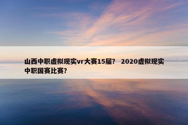 山西中职虚拟现实vr大赛15届？ 2020虚拟现实中职国赛比赛？