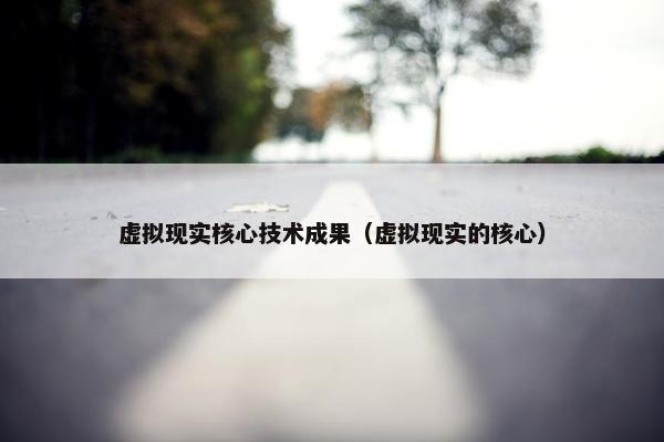虚拟现实核心技术成果（虚拟现实的核心）