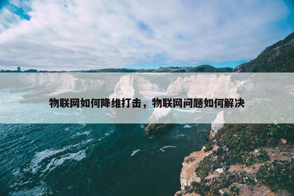 物联网如何降维打击，物联网问题如何解决