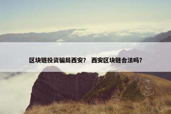 区块链投资骗局西安？ 西安区块链合法吗？