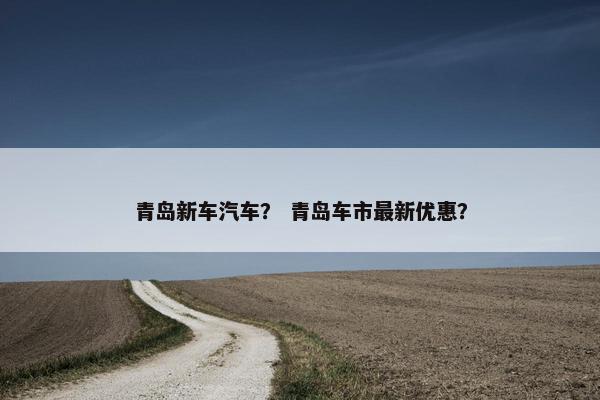 青岛新车汽车？ 青岛车市最新优惠？