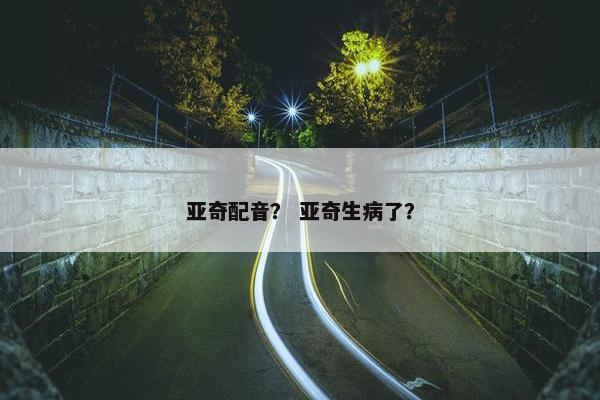亚奇配音？ 亚奇生病了？