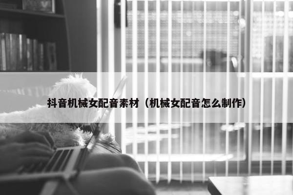 抖音机械女配音素材（机械女配音怎么制作）