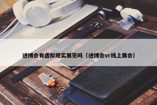 进博会有虚拟现实展览吗（进博会vr线上展会）