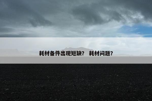 耗材备件出现短缺？ 耗材问题？