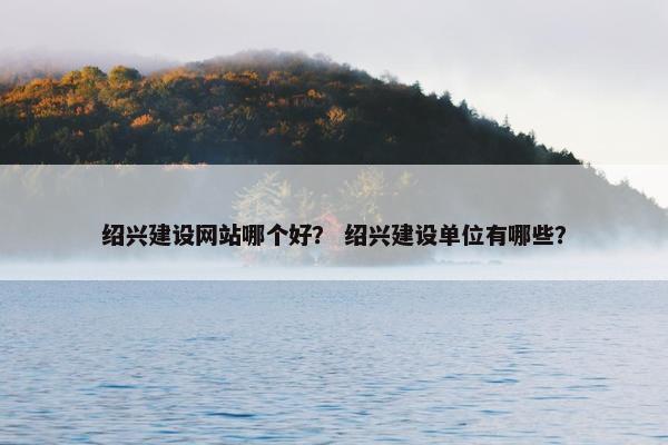 绍兴建设网站哪个好？ 绍兴建设单位有哪些？