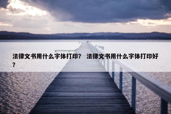 法律文书用什么字体打印？ 法律文书用什么字体打印好？