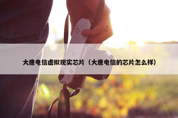 大唐电信虚拟现实芯片（大唐电信的芯片怎么样）