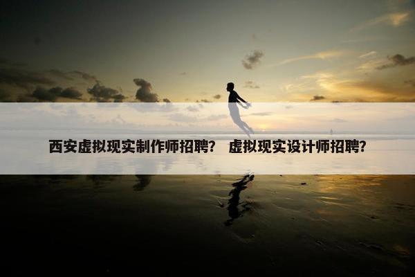 西安虚拟现实制作师招聘？ 虚拟现实设计师招聘？
