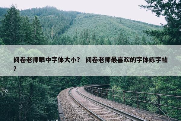 阅卷老师眼中字体大小？ 阅卷老师最喜欢的字体练字帖？